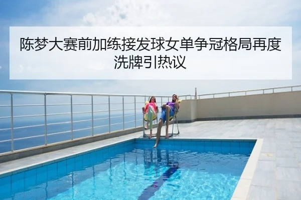 陈梦大赛前加练接发球女单争冠格局再度洗牌引热议