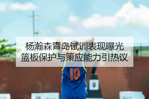 杨瀚森青岛试训表现曝光 篮板保护与策应能力引热议