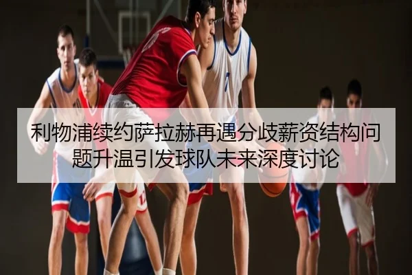 利物浦续约萨拉赫再遇分歧薪资结构问题升温引发球队未来深度讨论