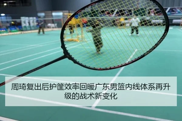 周琦复出后护筐效率回暖广东男篮内线体系再升级的战术新变化